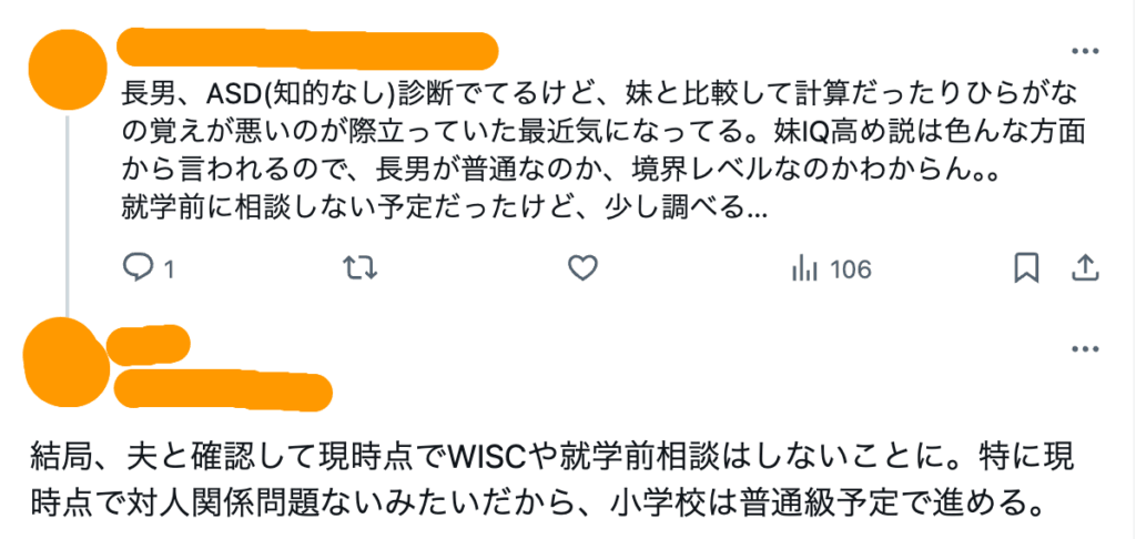 長男、ASD(知的なし)診断でてるけど、妹と比較して計算だったりひらがなの覚えが悪いのが際立っていた最近気になってる。妹IQ高め説は色んな方面から言われるので、長男が普通なのか、境界レベルなのかわからん。。 就学前に相談しない予定だったけど、少し調べる…
結局、夫と確認して現時点でWISCや就学前相談はしないことに。特に現時点で対人関係問題ないみたいだから、小学校は普通級予定で進める。